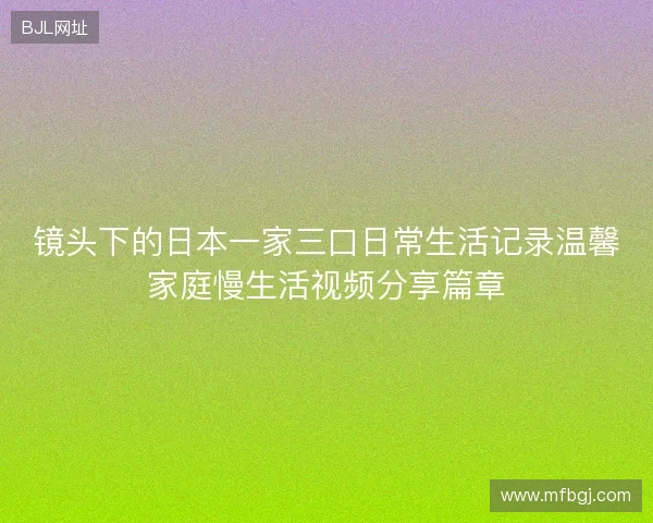 镜头下的日本一家三口日常生活记录温馨家庭慢生活视频分享篇章 镜头下的日本一家三口日常生活记录温馨家庭慢生活视频分享篇章